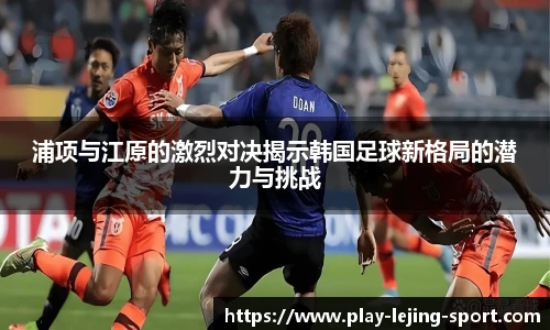 浦项与江原的激烈对决揭示韩国足球新格局的潜力与挑战